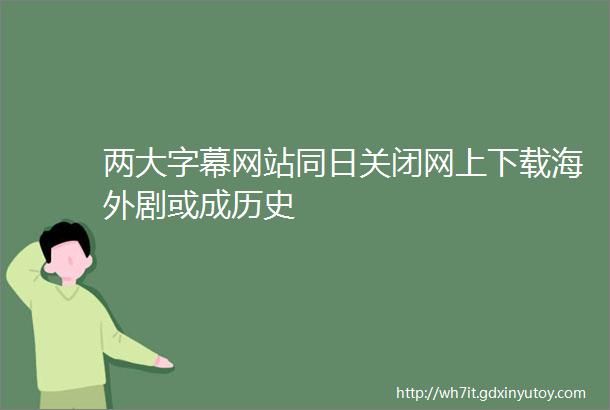 两大字幕网站同日关闭网上下载海外剧或成历史